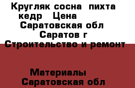 Кругляк сосна, пихта, кедр › Цена ­ 1 000 - Саратовская обл., Саратов г. Строительство и ремонт » Материалы   . Саратовская обл.